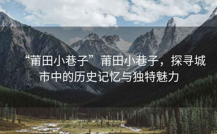 “莆田小巷子”莆田小巷子，探尋城市中的歷史記憶與獨特魅力