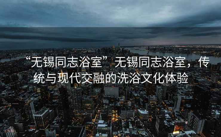 “無錫同志浴室”無錫同志浴室，傳統(tǒng)與現(xiàn)代交融的洗浴文化體驗