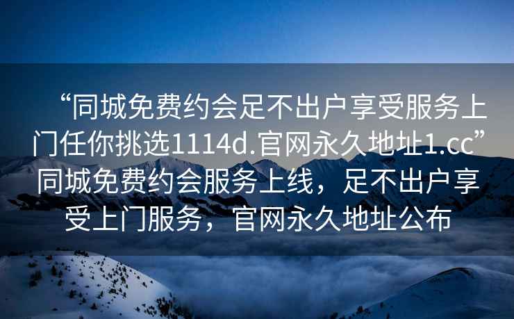 “同城免費(fèi)約會(huì)足不出戶享受服務(wù)上門(mén)任你挑選1114d.官網(wǎng)永久地址1.cc”同城免費(fèi)約會(huì)服務(wù)上線，足不出戶享受上門(mén)服務(wù)，官網(wǎng)永久地址公布