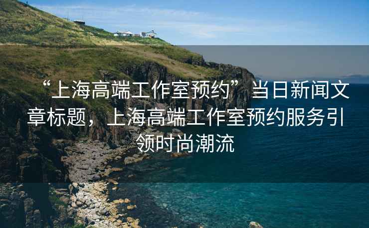 “上海高端工作室預(yù)約”當(dāng)日新聞文章標(biāo)題，上海高端工作室預(yù)約服務(wù)引領(lǐng)時尚潮流