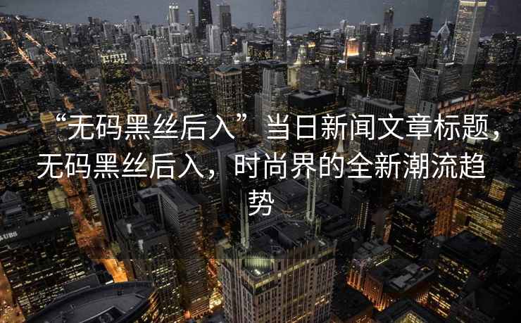 “無碼黑絲后入”當(dāng)日新聞文章標(biāo)題，無碼黑絲后入，時(shí)尚界的全新潮流趨勢
