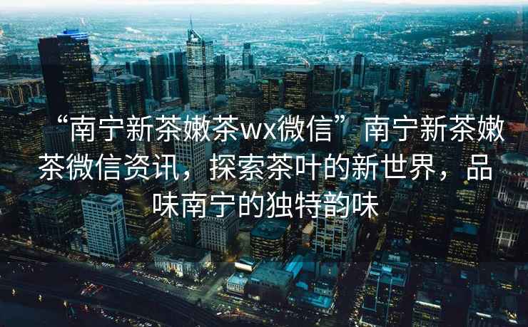 “南寧新茶嫩茶wx微信”南寧新茶嫩茶微信資訊，探索茶葉的新世界，品味南寧的獨特韻味
