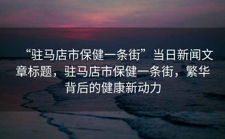“駐馬店市保健一條街”當(dāng)日新聞文章標(biāo)題，駐馬店市保健一條街，繁華背后的健康新動力