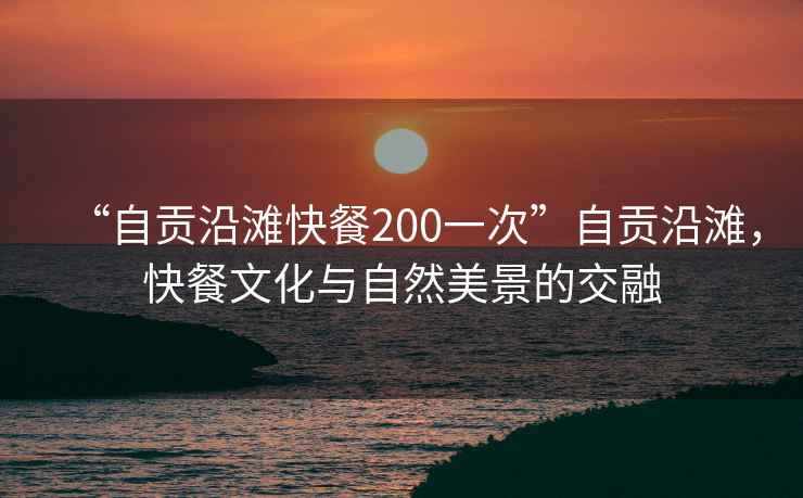 “自貢沿灘快餐200一次”自貢沿灘，快餐文化與自然美景的交融