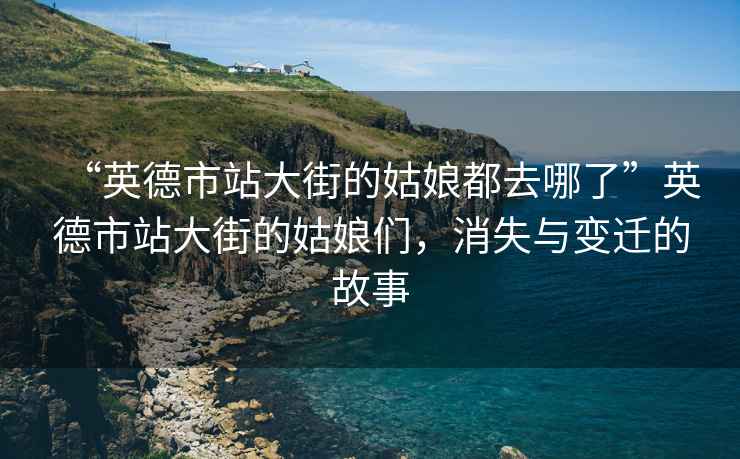 “英德市站大街的姑娘都去哪了”英德市站大街的姑娘們，消失與變遷的故事