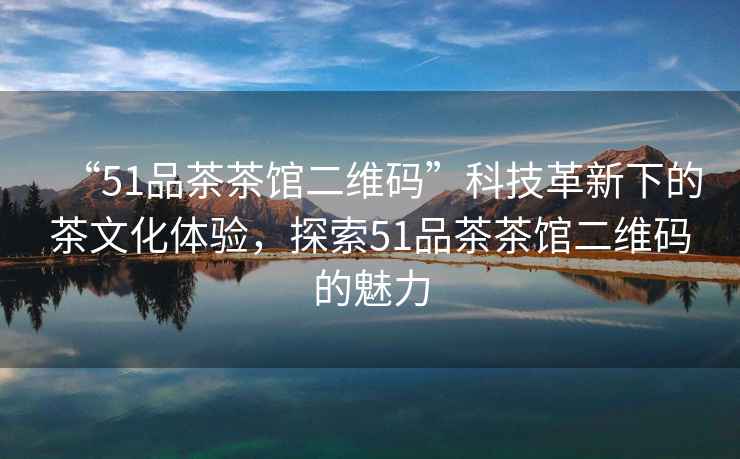 “51品茶茶館二維碼”科技革新下的茶文化體驗(yàn)，探索51品茶茶館二維碼的魅力