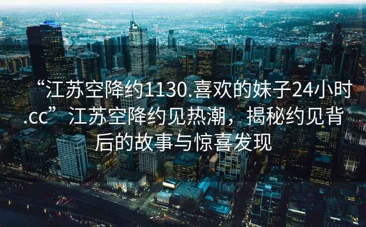 “江蘇空降約1130.喜歡的妹子24小時(shí).cc”江蘇空降約見熱潮，揭秘約見背后的故事與驚喜發(fā)現(xiàn)