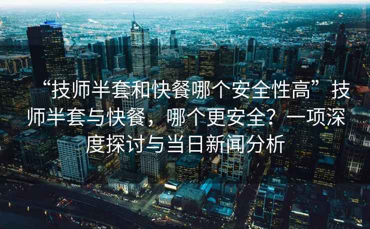 “技師半套和快餐哪個安全性高”技師半套與快餐，哪個更安全？一項深度探討與當(dāng)日新聞分析