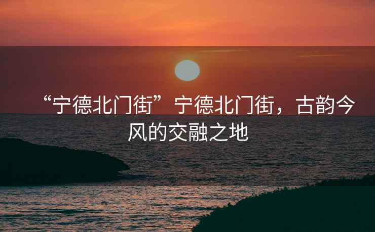 “寧德北門街”寧德北門街，古韻今風(fēng)的交融之地
