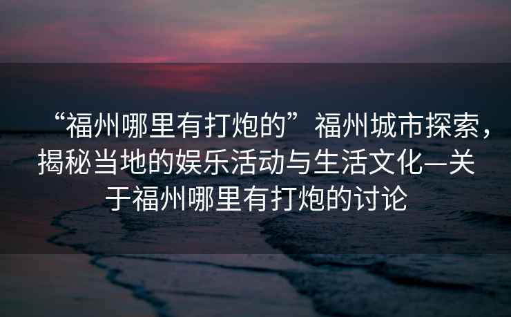 “福州哪里有打炮的”福州城市探索，揭秘當地的娛樂活動與生活文化—關于福州哪里有打炮的討論