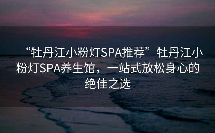 “牡丹江小粉燈SPA推薦”牡丹江小粉燈SPA養(yǎng)生館，一站式放松身心的絕佳之選