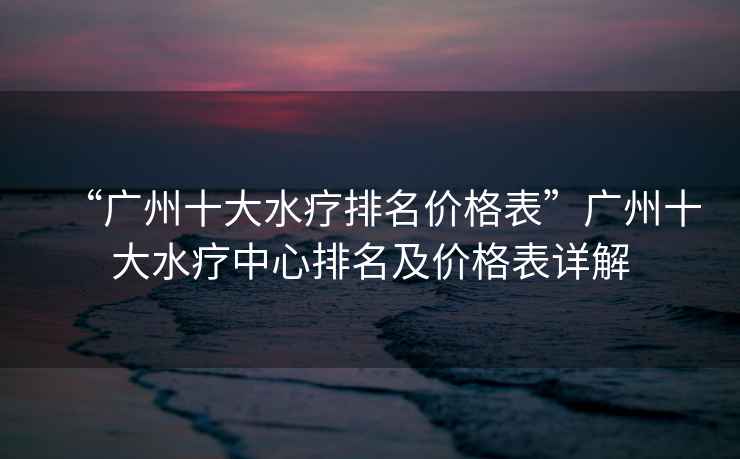 “廣州十大水療排名價格表”廣州十大水療中心排名及價格表詳解