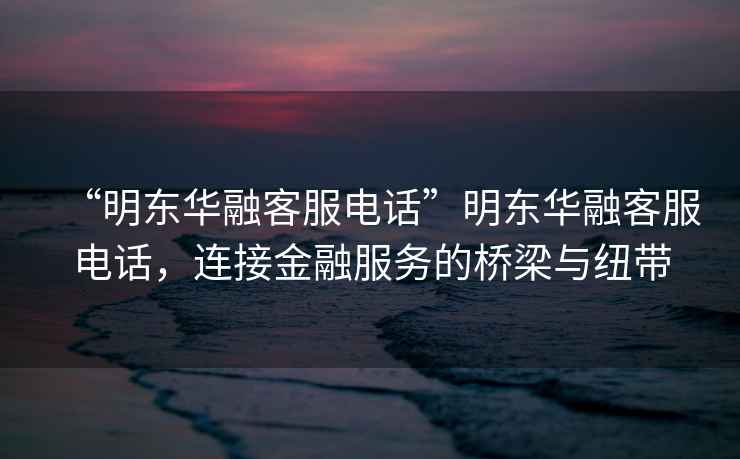 “明東華融客服電話”明東華融客服電話，連接金融服務(wù)的橋梁與紐帶