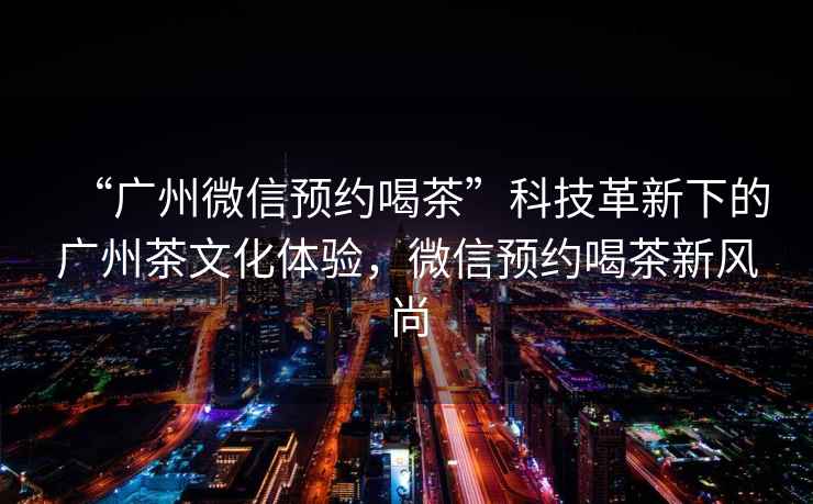 “廣州微信預(yù)約喝茶”科技革新下的廣州茶文化體驗(yàn)，微信預(yù)約喝茶新風(fēng)尚