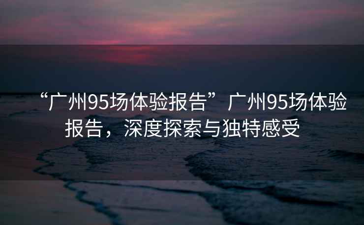“廣州95場體驗(yàn)報(bào)告”廣州95場體驗(yàn)報(bào)告，深度探索與獨(dú)特感受