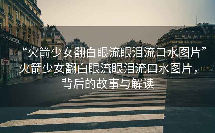 “火箭少女翻白眼流眼淚流口水圖片”火箭少女翻白眼流眼淚流口水圖片，背后的故事與解讀