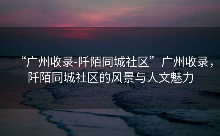 “廣州收錄-阡陌同城社區(qū)”廣州收錄，阡陌同城社區(qū)的風(fēng)景與人文魅力