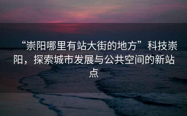 “崇陽哪里有站大街的地方”科技崇陽，探索城市發(fā)展與公共空間的新站點(diǎn)
