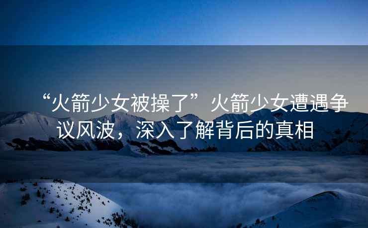 “火箭少女被操了”火箭少女遭遇爭議風(fēng)波，深入了解背后的真相