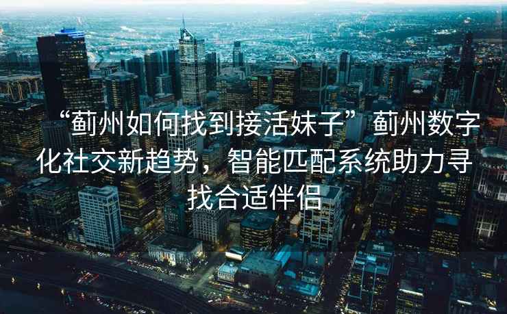 “薊州如何找到接活妹子”薊州數(shù)字化社交新趨勢，智能匹配系統(tǒng)助力尋找合適伴侶