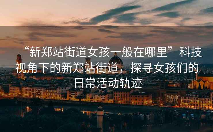 “新鄭站街道女孩一般在哪里”科技視角下的新鄭站街道，探尋女孩們的日常活動(dòng)軌跡