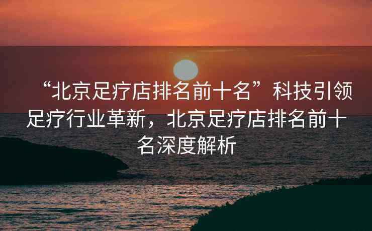 “北京足療店排名前十名”科技引領(lǐng)足療行業(yè)革新，北京足療店排名前十名深度解析