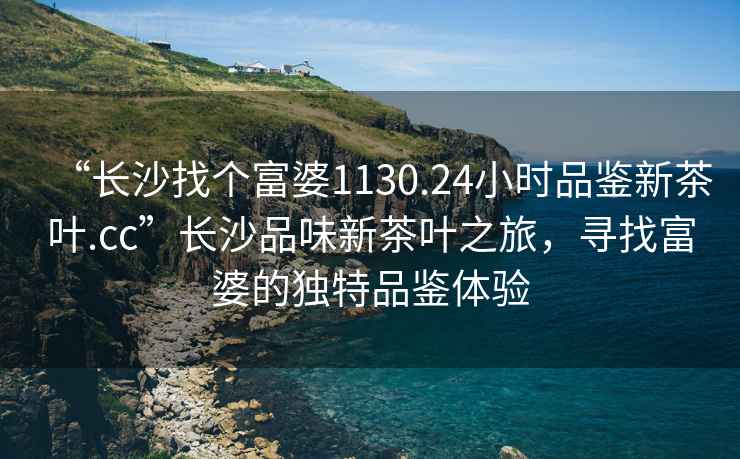 “長沙找個(gè)富婆1130.24小時(shí)品鑒新茶葉.cc”長沙品味新茶葉之旅，尋找富婆的獨(dú)特品鑒體驗(yàn)