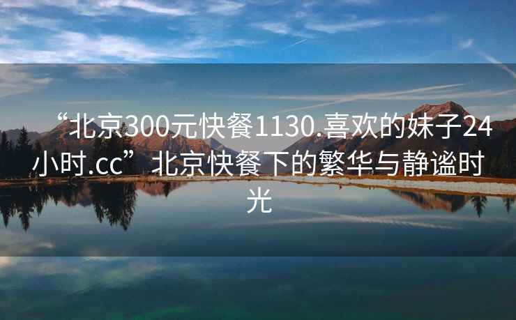 “北京300元快餐1130.喜歡的妹子24小時.cc”北京快餐下的繁華與靜謐時光