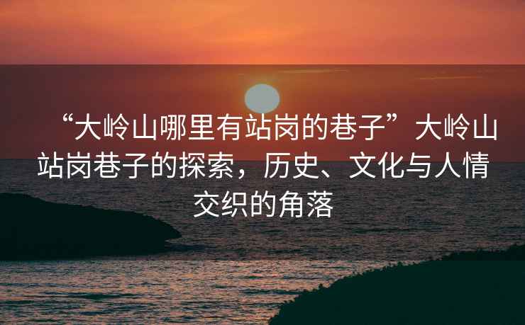 “大嶺山哪里有站崗的巷子”大嶺山站崗巷子的探索，歷史、文化與人情交織的角落