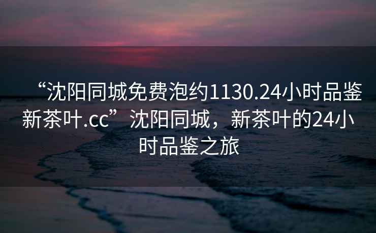“沈陽同城免費(fèi)泡約1130.24小時(shí)品鑒新茶葉.cc”沈陽同城，新茶葉的24小時(shí)品鑒之旅