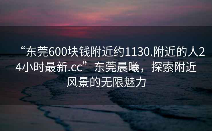 “東莞600塊錢附近約1130.附近的人24小時(shí)最新.cc”東莞晨曦，探索附近風(fēng)景的無限魅力