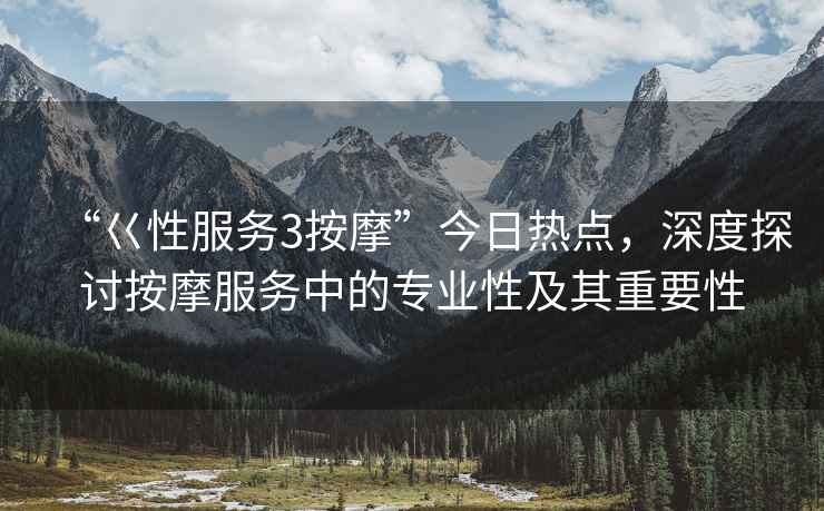 “巜性服務(wù)3按摩”今日熱點，深度探討按摩服務(wù)中的專業(yè)性及其重要性