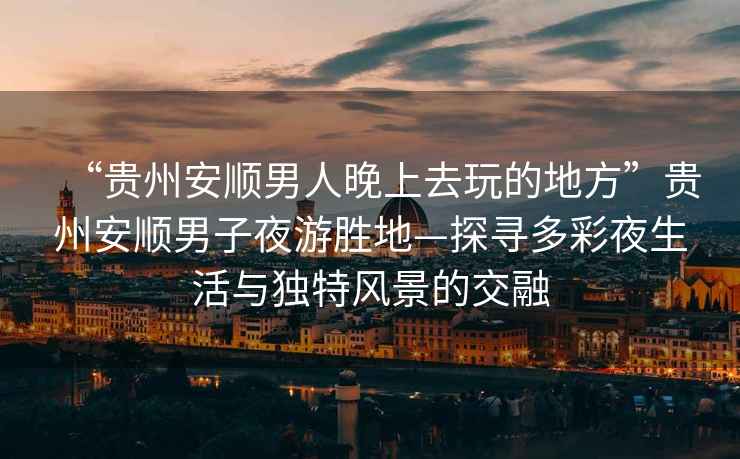 “貴州安順男人晚上去玩的地方”貴州安順男子夜游勝地—探尋多彩夜生活與獨特風景的交融