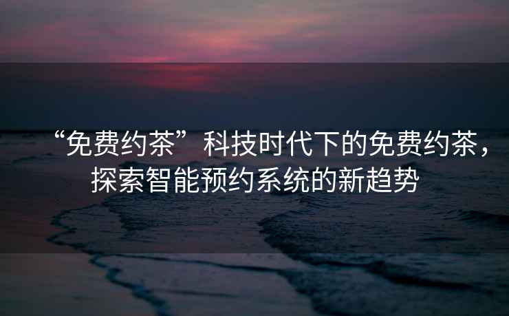 “免費約茶”科技時代下的免費約茶，探索智能預(yù)約系統(tǒng)的新趨勢