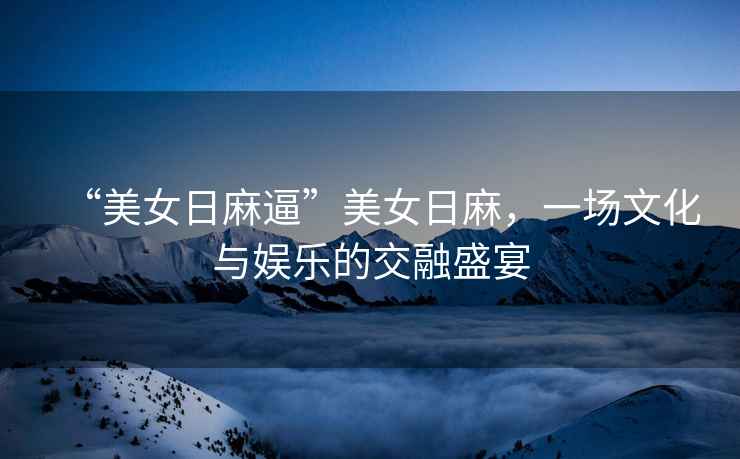 “美女日麻逼”美女日麻，一場文化與娛樂的交融盛宴