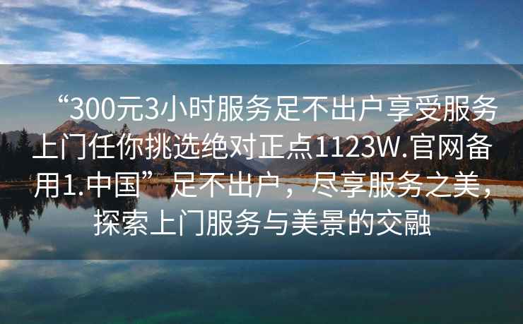 “300元3小時(shí)服務(wù)足不出戶(hù)享受服務(wù)上門(mén)任你挑選絕對(duì)正點(diǎn)1123W.官網(wǎng)備用1.中國(guó)”足不出戶(hù)，盡享服務(wù)之美，探索上門(mén)服務(wù)與美景的交融