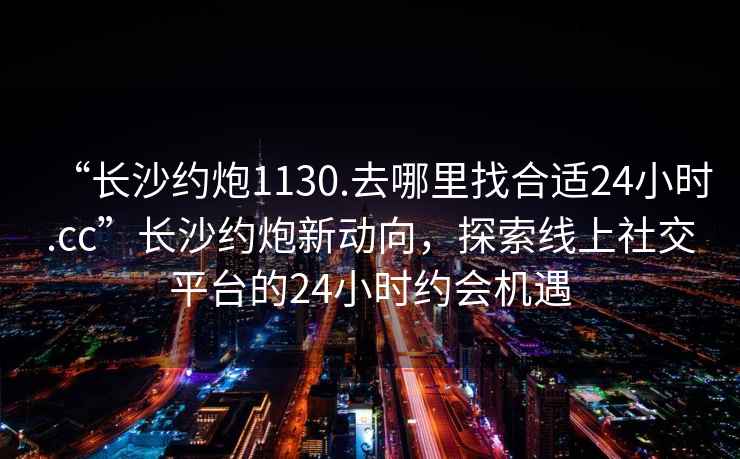 “長沙約炮1130.去哪里找合適24小時.cc”長沙約炮新動向，探索線上社交平臺的24小時約會機遇