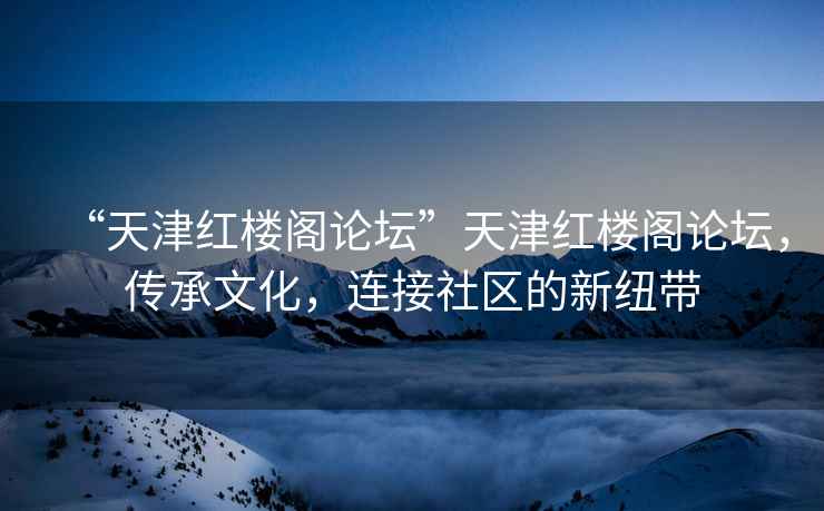 “天津紅樓閣論壇”天津紅樓閣論壇，傳承文化，連接社區(qū)的新紐帶