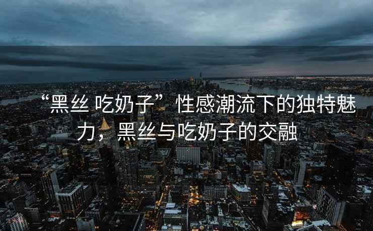 “黑絲 吃奶子”性感潮流下的獨(dú)特魅力，黑絲與吃奶子的交融