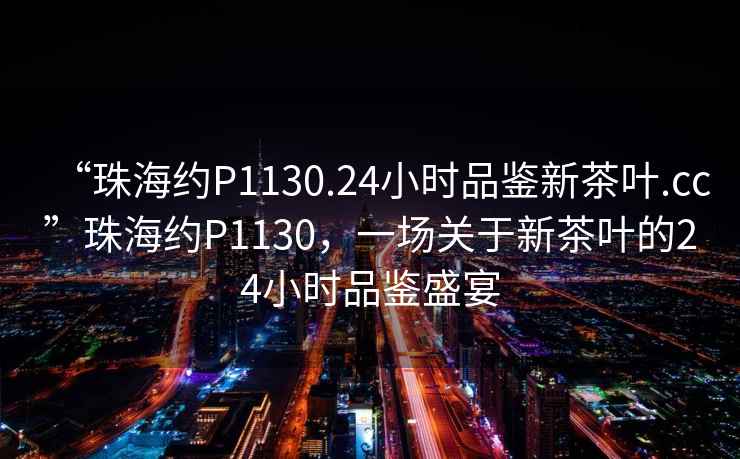 “珠海約P1130.24小時(shí)品鑒新茶葉.cc”珠海約P1130，一場關(guān)于新茶葉的24小時(shí)品鑒盛宴
