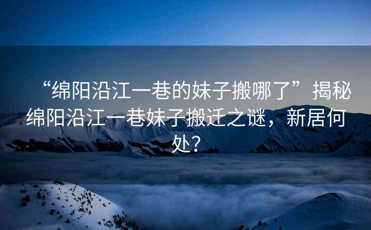 “綿陽沿江一巷的妹子搬哪了”揭秘綿陽沿江一巷妹子搬遷之謎，新居何處？