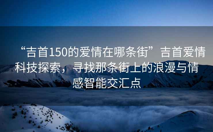 “吉首150的愛情在哪條街”吉首愛情科技探索，尋找那條街上的浪漫與情感智能交匯點