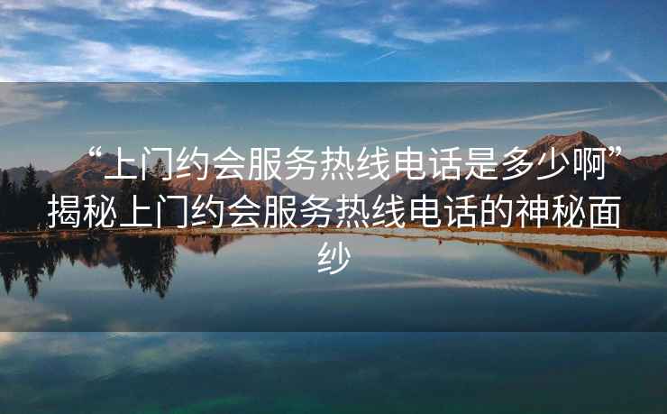 “上門約會服務(wù)熱線電話是多少啊”揭秘上門約會服務(wù)熱線電話的神秘面紗