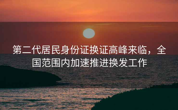 第二代居民身份證換證高峰來臨，全國范圍內(nèi)加速推進(jìn)換發(fā)工作