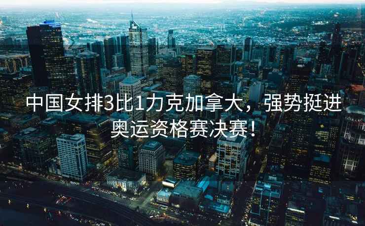 中國女排3比1力克加拿大，強勢挺進奧運資格賽決賽！