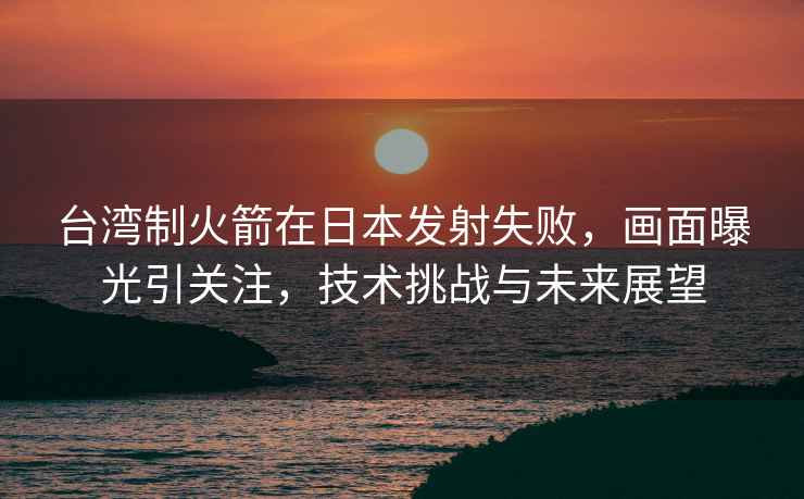 臺灣制火箭在日本發(fā)射失敗，畫面曝光引關(guān)注，技術(shù)挑戰(zhàn)與未來展望