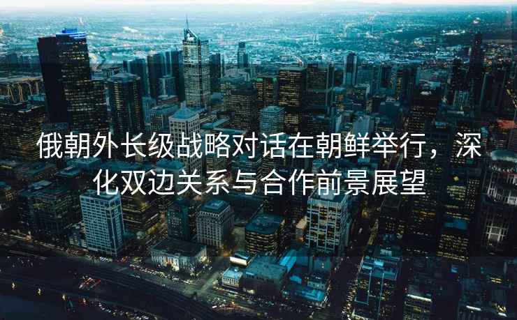 俄朝外長級戰(zhàn)略對話在朝鮮舉行，深化雙邊關(guān)系與合作前景展望