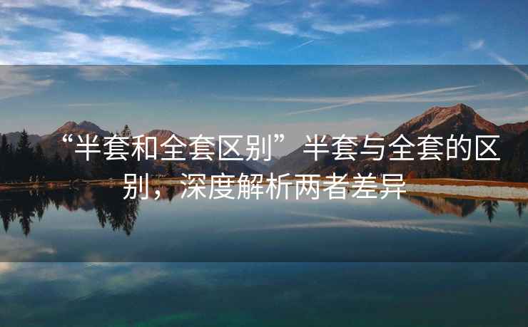 “半套和全套區(qū)別”半套與全套的區(qū)別，深度解析兩者差異