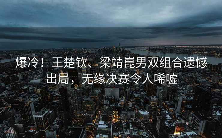 爆冷！王楚欽、梁靖崑男雙組合遺憾出局，無緣決賽令人唏噓