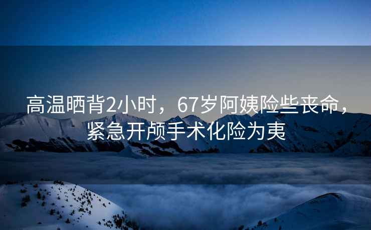 高溫曬背2小時(shí)，67歲阿姨險(xiǎn)些喪命，緊急開(kāi)顱手術(shù)化險(xiǎn)為夷